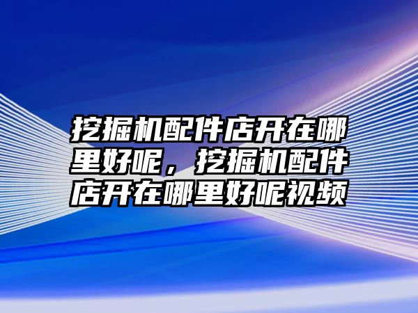 挖掘機(jī)配件店開在哪里好呢，挖掘機(jī)配件店開在哪里好呢視頻