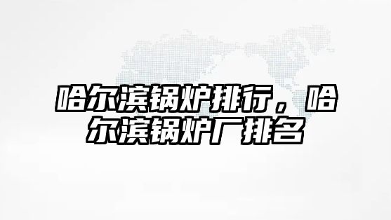 哈爾濱鍋爐排行，哈爾濱鍋爐廠排名