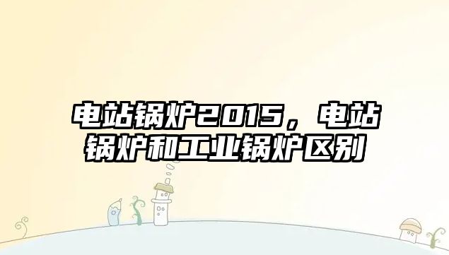 電站鍋爐2015，電站鍋爐和工業(yè)鍋爐區(qū)別