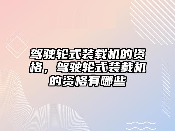 駕駛輪式裝載機的資格，駕駛輪式裝載機的資格有哪些