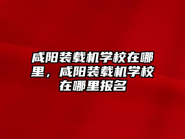 咸陽裝載機學(xué)校在哪里，咸陽裝載機學(xué)校在哪里報名