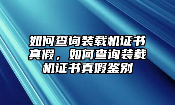 如何查詢裝載機證書真假，如何查詢裝載機證書真假鑒別