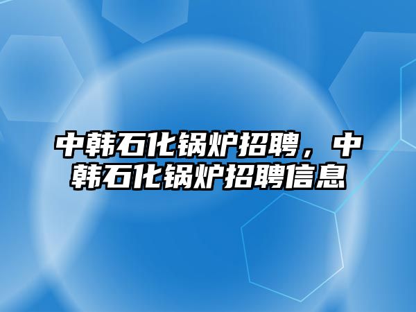 中韓石化鍋爐招聘，中韓石化鍋爐招聘信息