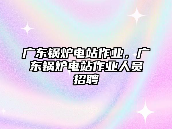 廣東鍋爐電站作業(yè)，廣東鍋爐電站作業(yè)人員招聘