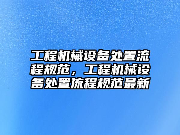 工程機(jī)械設(shè)備處置流程規(guī)范，工程機(jī)械設(shè)備處置流程規(guī)范最新