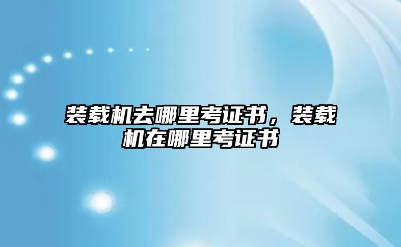 裝載機(jī)去哪里考證書，裝載機(jī)在哪里考證書