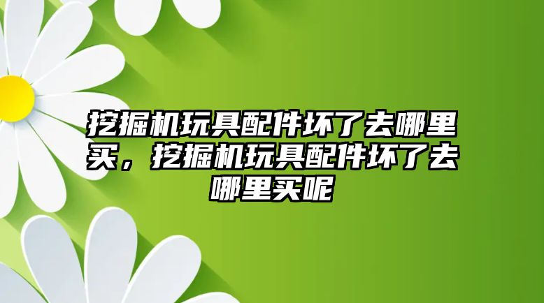 挖掘機玩具配件壞了去哪里買，挖掘機玩具配件壞了去哪里買呢