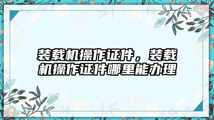 裝載機(jī)操作證件，裝載機(jī)操作證件哪里能辦理