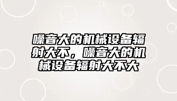 噪音大的機(jī)械設(shè)備輻射大不，噪音大的機(jī)械設(shè)備輻射大不大