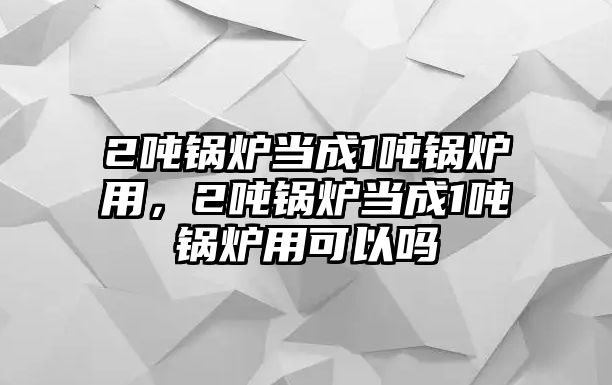 2噸鍋爐當(dāng)成1噸鍋爐用，2噸鍋爐當(dāng)成1噸鍋爐用可以嗎