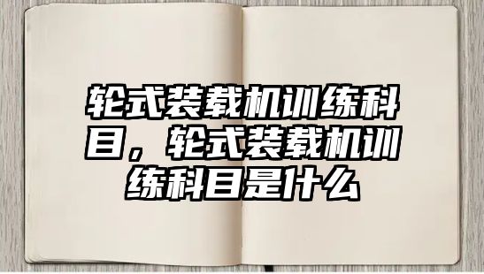 輪式裝載機(jī)訓(xùn)練科目，輪式裝載機(jī)訓(xùn)練科目是什么