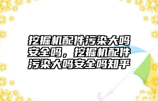 挖掘機配件污染大嗎安全嗎，挖掘機配件污染大嗎安全嗎知乎