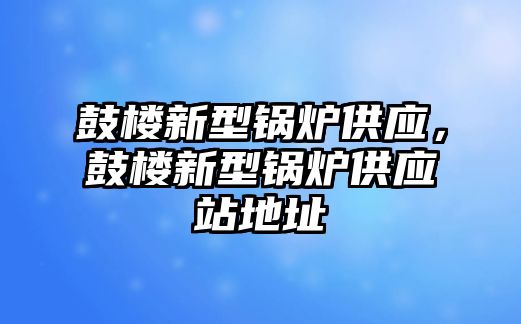 鼓樓新型鍋爐供應(yīng)，鼓樓新型鍋爐供應(yīng)站地址