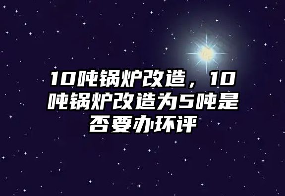 10噸鍋爐改造，10噸鍋爐改造為5噸是否要辦環(huán)評