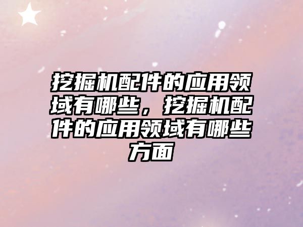 挖掘機配件的應用領域有哪些，挖掘機配件的應用領域有哪些方面