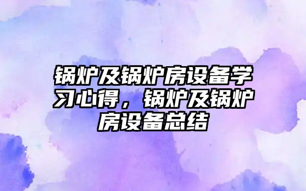 鍋爐及鍋爐房設(shè)備學(xué)習(xí)心得，鍋爐及鍋爐房設(shè)備總結(jié)