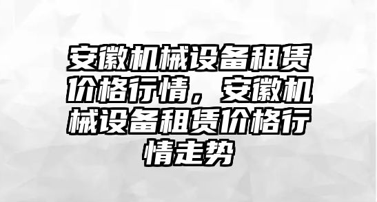 安徽機(jī)械設(shè)備租賃價(jià)格行情，安徽機(jī)械設(shè)備租賃價(jià)格行情走勢(shì)