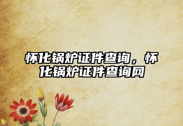 懷化鍋爐證件查詢，懷化鍋爐證件查詢網(wǎng)