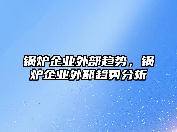 鍋爐企業(yè)外部趨勢，鍋爐企業(yè)外部趨勢分析