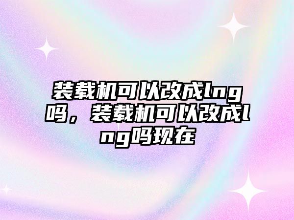 裝載機(jī)可以改成lng嗎，裝載機(jī)可以改成lng嗎現(xiàn)在