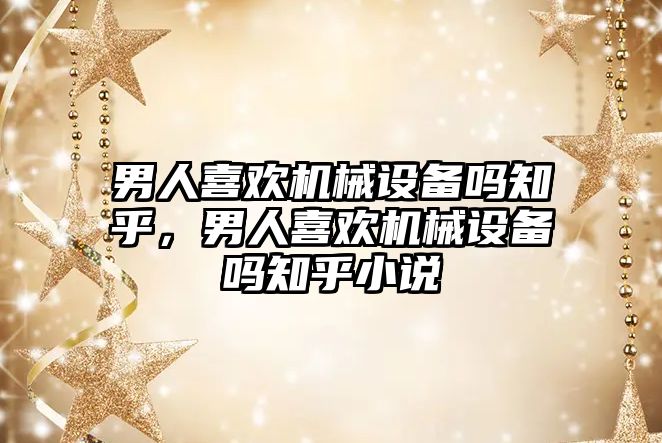 男人喜歡機械設備嗎知乎，男人喜歡機械設備嗎知乎小說