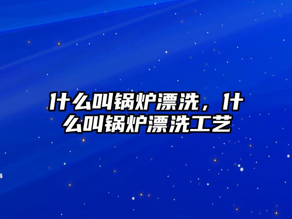 什么叫鍋爐漂洗，什么叫鍋爐漂洗工藝