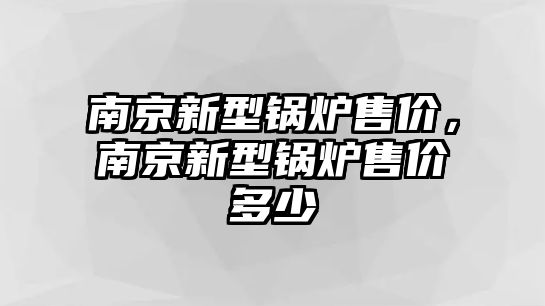 南京新型鍋爐售價，南京新型鍋爐售價多少