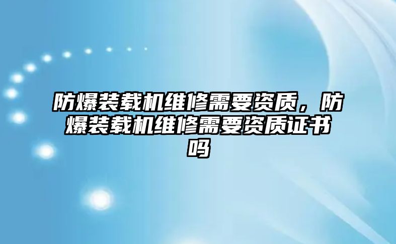 防爆裝載機(jī)維修需要資質(zhì)，防爆裝載機(jī)維修需要資質(zhì)證書嗎