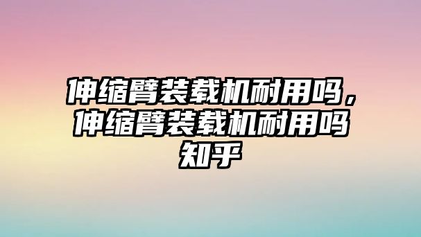 伸縮臂裝載機耐用嗎，伸縮臂裝載機耐用嗎知乎