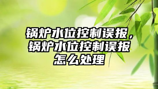 鍋爐水位控制誤報，鍋爐水位控制誤報怎么處理