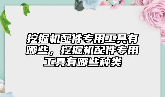 挖掘機(jī)配件專用工具有哪些，挖掘機(jī)配件專用工具有哪些種類