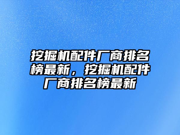 挖掘機(jī)配件廠商排名榜最新，挖掘機(jī)配件廠商排名榜最新