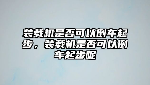 裝載機是否可以倒車起步，裝載機是否可以倒車起步呢