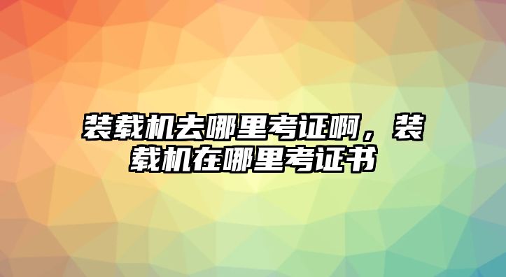 裝載機去哪里考證啊，裝載機在哪里考證書