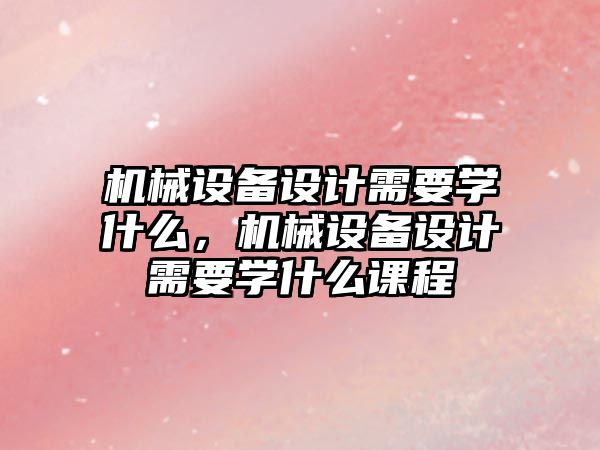 機械設(shè)備設(shè)計需要學什么，機械設(shè)備設(shè)計需要學什么課程