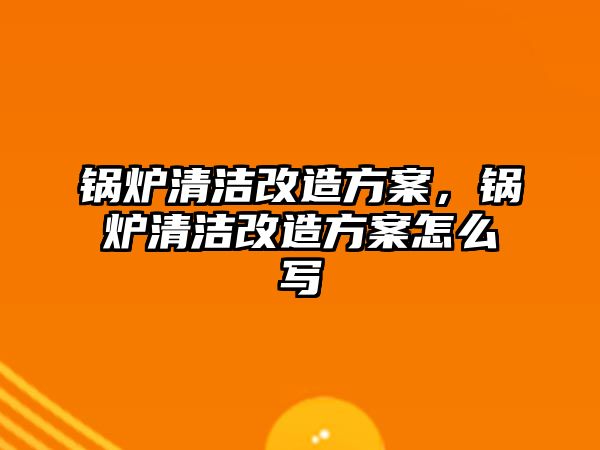 鍋爐清潔改造方案，鍋爐清潔改造方案怎么寫