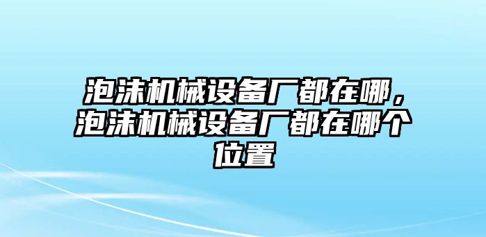 泡沫機(jī)械設(shè)備廠都在哪，泡沫機(jī)械設(shè)備廠都在哪個(gè)位置