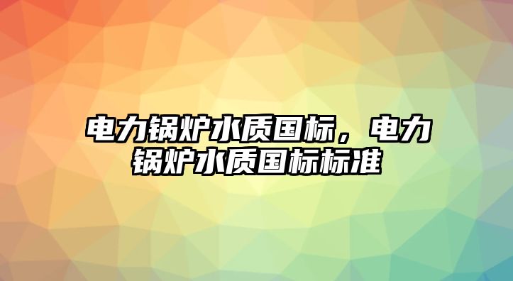 電力鍋爐水質(zhì)國標，電力鍋爐水質(zhì)國標標準