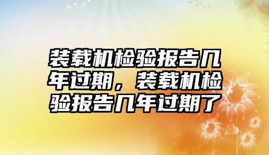 裝載機(jī)檢驗(yàn)報(bào)告幾年過(guò)期，裝載機(jī)檢驗(yàn)報(bào)告幾年過(guò)期了