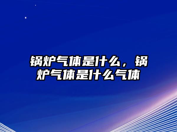 鍋爐氣體是什么，鍋爐氣體是什么氣體