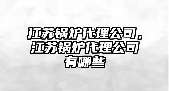 江蘇鍋爐代理公司，江蘇鍋爐代理公司有哪些