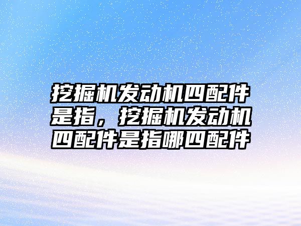 挖掘機發(fā)動機四配件是指，挖掘機發(fā)動機四配件是指哪四配件