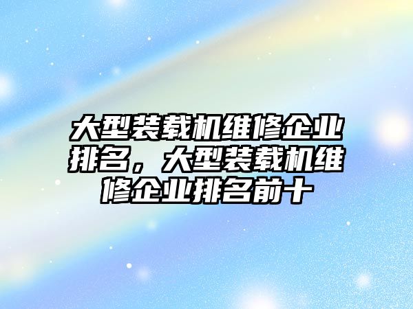 大型裝載機維修企業(yè)排名，大型裝載機維修企業(yè)排名前十