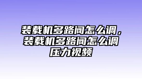 裝載機(jī)多路閥怎么調(diào)，裝載機(jī)多路閥怎么調(diào)壓力視頻