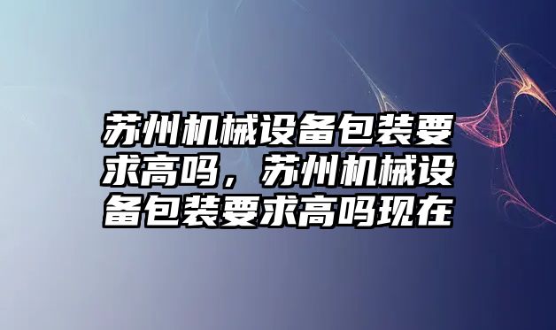 蘇州機械設備包裝要求高嗎，蘇州機械設備包裝要求高嗎現在