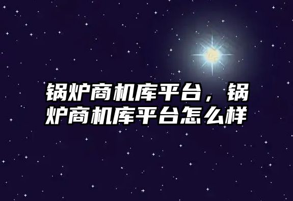 鍋爐商機庫平臺，鍋爐商機庫平臺怎么樣