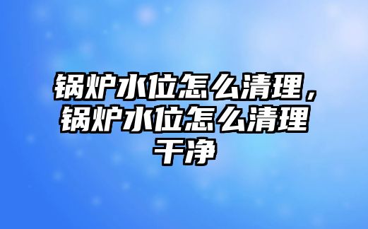 鍋爐水位怎么清理，鍋爐水位怎么清理干凈