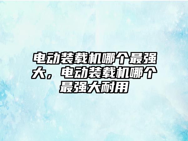 電動裝載機(jī)哪個(gè)最強(qiáng)大，電動裝載機(jī)哪個(gè)最強(qiáng)大耐用