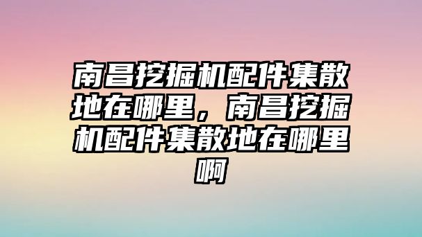 南昌挖掘機配件集散地在哪里，南昌挖掘機配件集散地在哪里啊