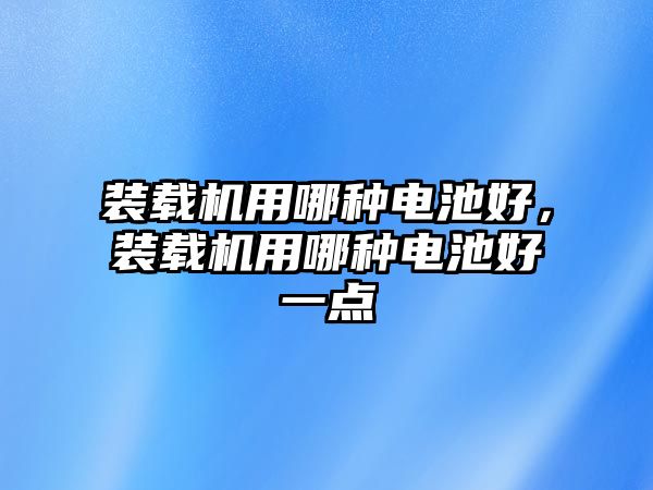 裝載機用哪種電池好，裝載機用哪種電池好一點